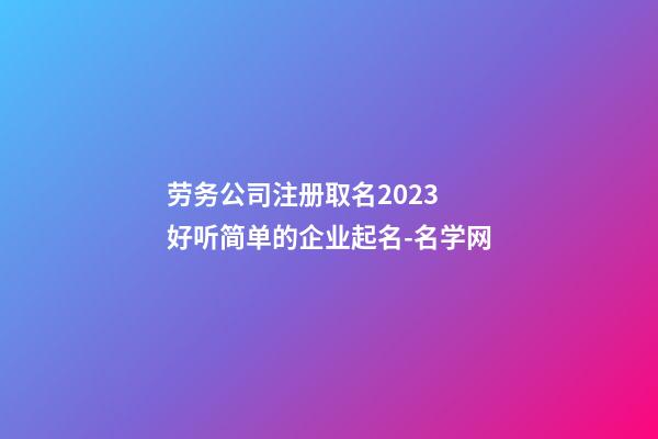 劳务公司注册取名2023 好听简单的企业起名-名学网-第1张-公司起名-玄机派